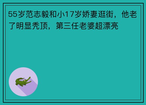 55岁范志毅和小17岁娇妻逛街，他老了明显秃顶，第三任老婆超漂亮